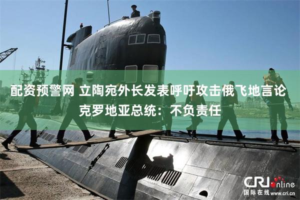 配资预警网 立陶宛外长发表呼吁攻击俄飞地言论 克罗地亚总统：不负责任