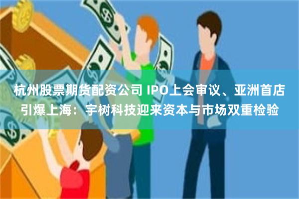 杭州股票期货配资公司 IPO上会审议、亚洲首店引爆上海:宇树科技迎来资本与市场双重检验