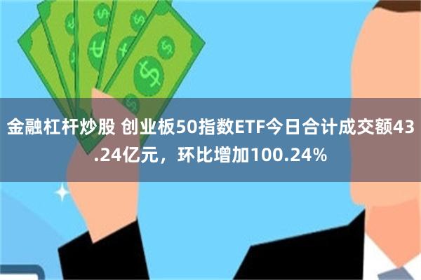 金融杠杆炒股 创业板50指数ETF今日合计成交额43.24亿元，环比增加100.24%