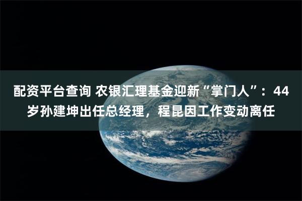 配资平台查询 农银汇理基金迎新“掌门人”：44岁孙建坤出任总经理，程昆因工作变动离任