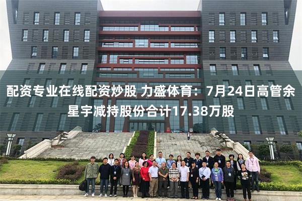 配资专业在线配资炒股 力盛体育：7月24日高管余星宇减持股份合计17.38万股