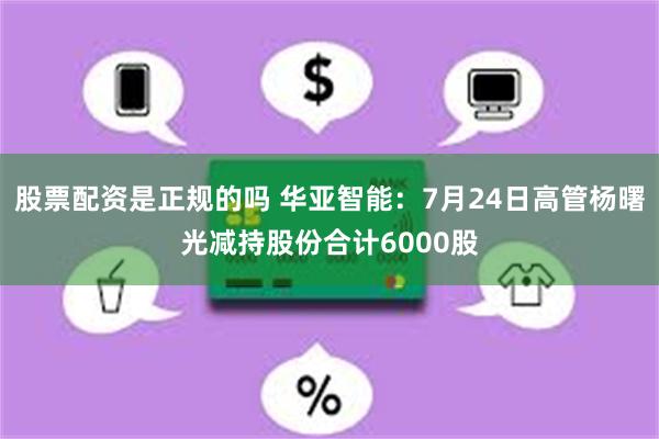 股票配资是正规的吗 华亚智能：7月24日高管杨曙光减持股份合计6000股
