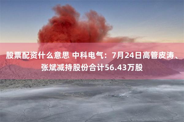 股票配资什么意思 中科电气：7月24日高管皮涛、张斌减持股份合计56.43万股