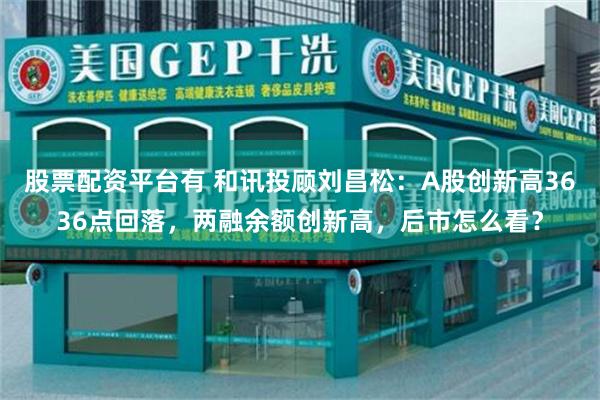 股票配资平台有 和讯投顾刘昌松：A股创新高3636点回落，两融余额创新高，后市怎么看？