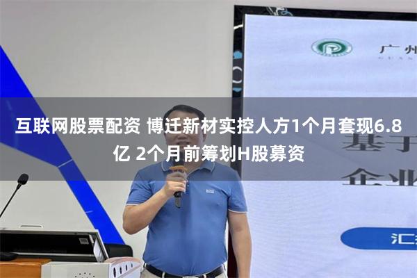 互联网股票配资 博迁新材实控人方1个月套现6.8亿 2个月前筹划H股募资