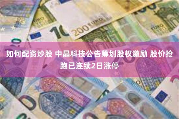 如何配资炒股 中晶科技公告筹划股权激励 股价抢跑已连续2日涨停