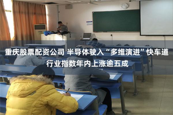 重庆股票配资公司 半导体驶入“多维演进”快车道 行业指数年内上涨逾五成