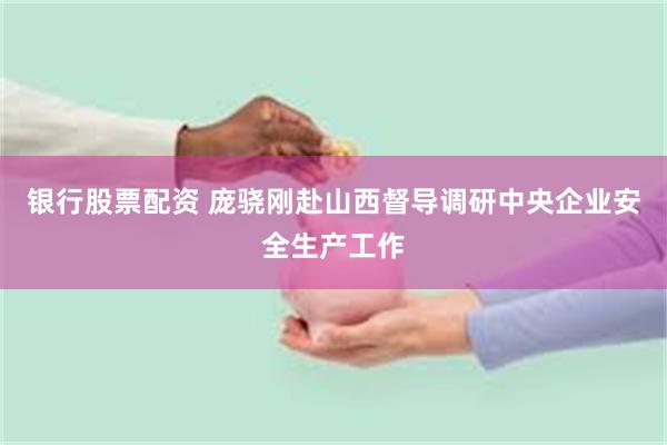 银行股票配资 庞骁刚赴山西督导调研中央企业安全生产工作