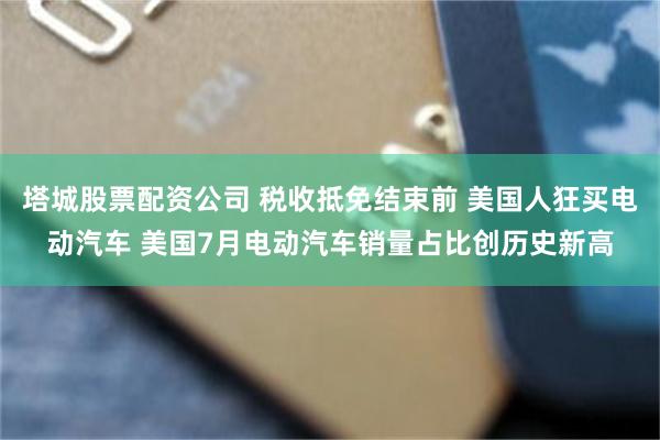 塔城股票配资公司 税收抵免结束前 美国人狂买电动汽车 美国7月电动汽车销量占比创历史新高