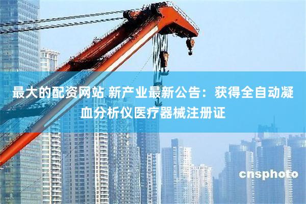 最大的配资网站 新产业最新公告：获得全自动凝血分析仪医疗器械注册证
