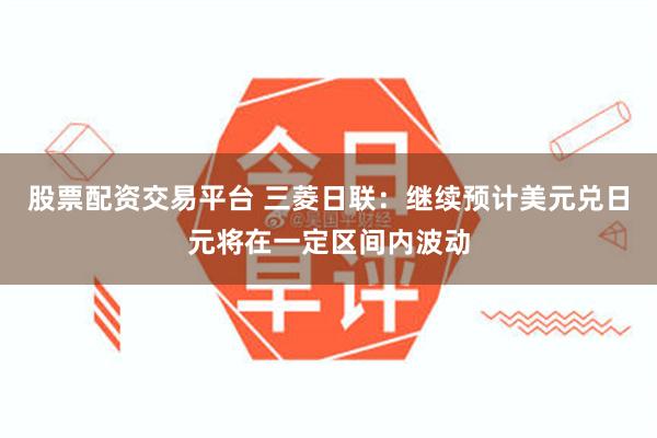 股票配资交易平台 三菱日联：继续预计美元兑日元将在一定区间内波动