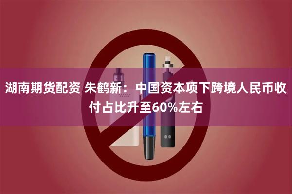 湖南期货配资 朱鹤新：中国资本项下跨境人民币收付占比升至60%左右