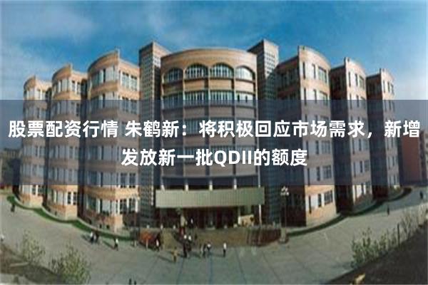 股票配资行情 朱鹤新：将积极回应市场需求，新增发放新一批QDII的额度