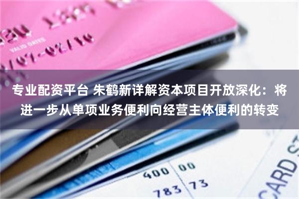 专业配资平台 朱鹤新详解资本项目开放深化：将进一步从单项业务便利向经营主体便利的转变