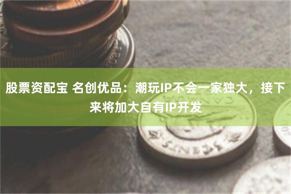 股票资配宝 名创优品：潮玩IP不会一家独大，接下来将加大自有IP开发