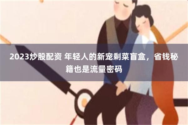2023炒股配资 年轻人的新宠剩菜盲盒，省钱秘籍也是流量密码