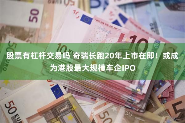 股票有杠杆交易吗 奇瑞长跑20年上市在即！或成为港股最大规模车企IPO
