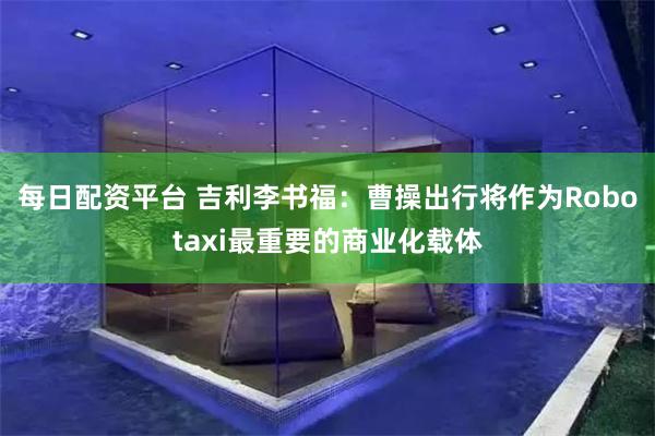 每日配资平台 吉利李书福：曹操出行将作为Robotaxi最重要的商业化载体
