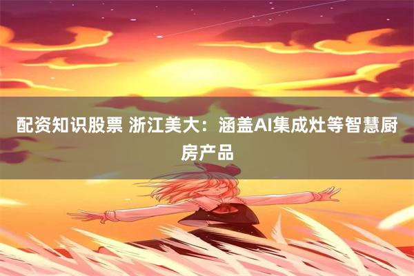 配资知识股票 浙江美大：涵盖AI集成灶等智慧厨房产品