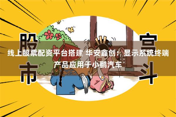 线上股票配资平台搭建 华安鑫创：显示系统终端产品应用于小鹏汽车
