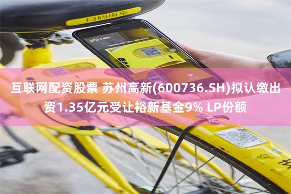 互联网配资股票 苏州高新(600736.SH)拟认缴出资1.35亿元受让裕新基金9% LP份额