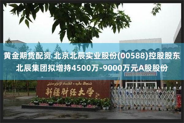 黄金期货配资 北京北辰实业股份(00588)控股股东北辰集团拟增持4500万-9000万元A股股份