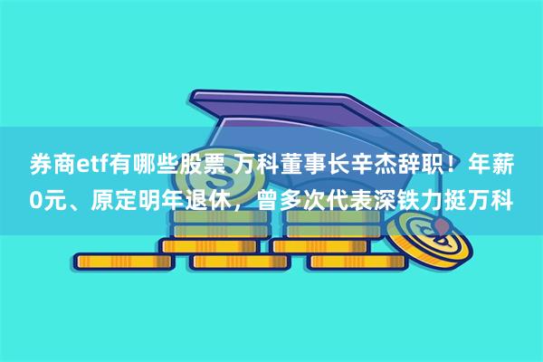 券商etf有哪些股票 万科董事长辛杰辞职！年薪0元、原定明年退休，曾多次代表深铁力挺万科