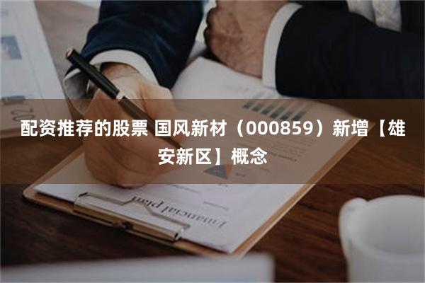 配资推荐的股票 国风新材（000859）新增【雄安新区】概念