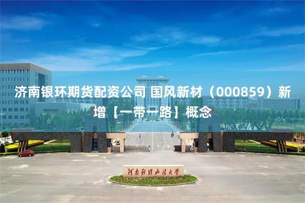 济南银环期货配资公司 国风新材（000859）新增【一带一路】概念