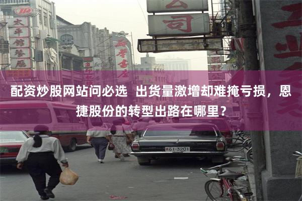 配资炒股网站问必选  出货量激增却难掩亏损，恩捷股份的转型出路在哪里？