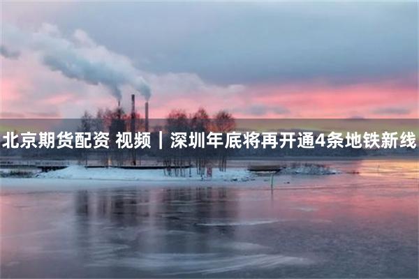 北京期货配资 视频|深圳年底将再开通4条地铁新线