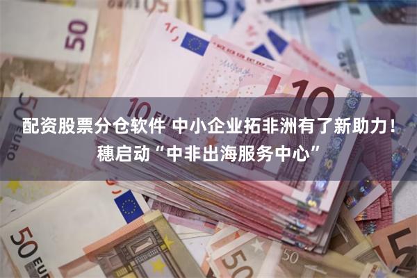 配资股票分仓软件 中小企业拓非洲有了新助力!穗启动“中非出海服务中心”