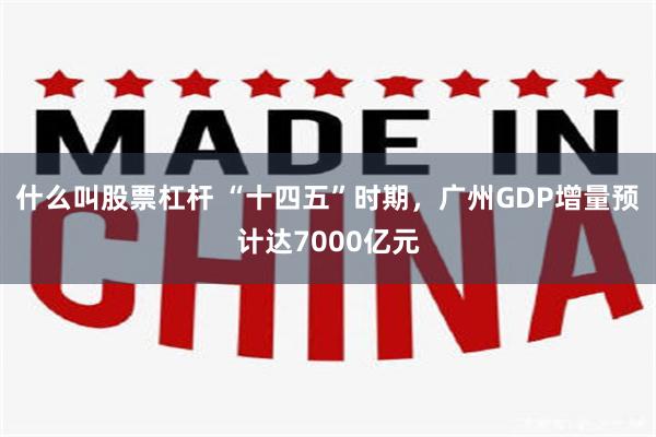 什么叫股票杠杆 “十四五”时期，广州GDP增量预计达7000亿元