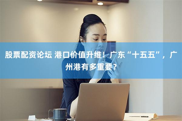 股票配资论坛 港口价值升维！广东“十五五”，广州港有多重要？