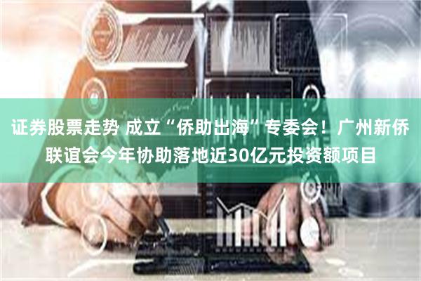 证券股票走势 成立“侨助出海”专委会！广州新侨联谊会今年协助落地近30亿元投资额项目