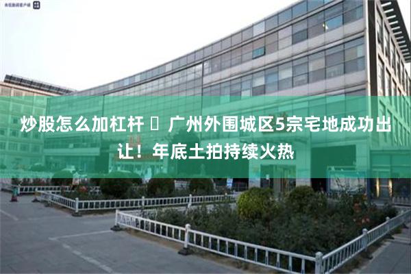 炒股怎么加杠杆 ​广州外围城区5宗宅地成功出让！年底土拍持续火热