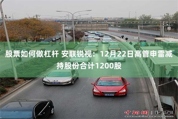 股票如何做杠杆 安联锐视：12月22日高管申雷减持股份合计1200股