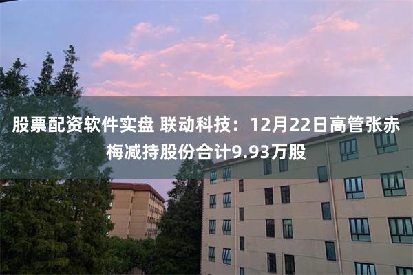 股票配资软件实盘 联动科技：12月22日高管张赤梅减持股份合计9.93万股