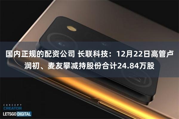 国内正规的配资公司 长联科技：12月22日高管卢润初、麦友攀减持股份合计24.84万股