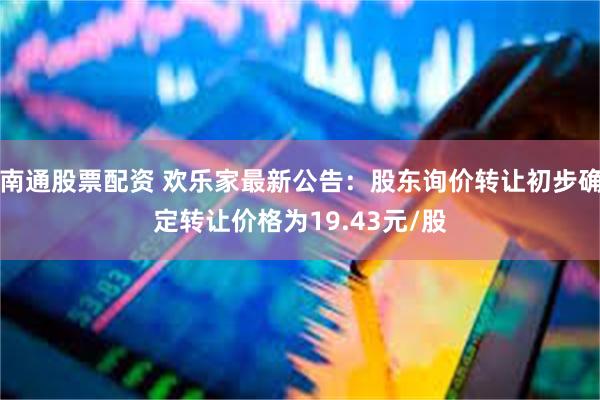 南通股票配资 欢乐家最新公告：股东询价转让初步确定转让价格为19.43元/股