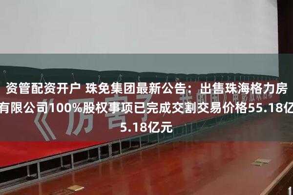 资管配资开户 珠免集团最新公告：出售珠海格力房产有限公司100%股权事项已完成交割交易价格55.18亿元