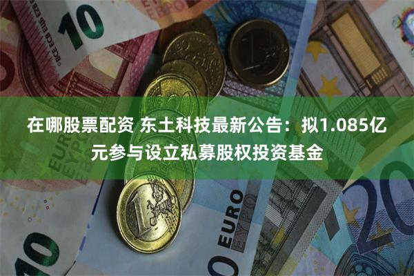 在哪股票配资 东土科技最新公告：拟1.085亿元参与设立私募股权投资基金