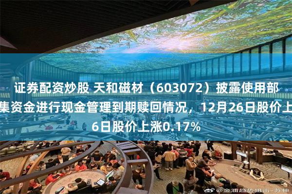 证券配资炒股 天和磁材（603072）披露使用部分闲置募集资金进行现金管理到期赎回情况，12月26日股价上涨0.17%