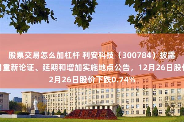 股票交易怎么加杠杆 利安科技（300784）披露部分募投项目重新论证、延期和增加实施地点公告，12月26日股价下跌0.74%