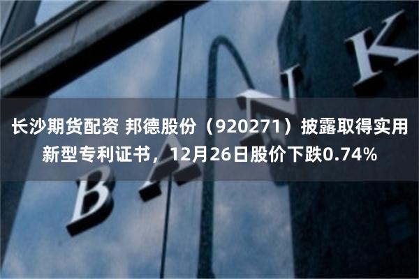 长沙期货配资 邦德股份（920271）披露取得实用新型专利证书，12月26日股价下跌0.74%
