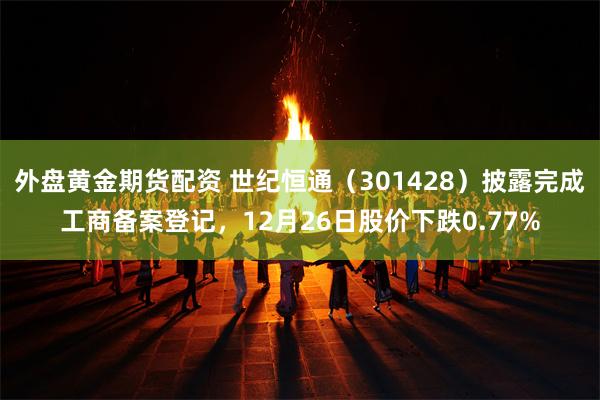 外盘黄金期货配资 世纪恒通（301428）披露完成工商备案登记，12月26日股价下跌0.77%