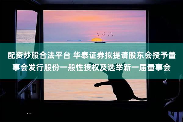配资炒股合法平台 华泰证券拟提请股东会授予董事会发行股份一般性授权及选举新一届董事会