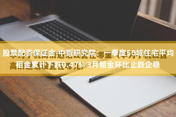 股票配资保证金 中指研究院：一季度50城住宅平均租金累计下跌0.47% 3月租金环比止跌企稳