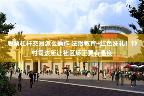 股票杠杆交易怎么操作 法治教育+红色洗礼！钟村司法所让社区矫正更有温度