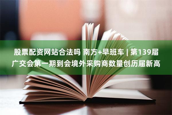 股票配资网站合法吗 南方+早班车 | 第139届广交会第一期到会境外采购商数量创历届新高